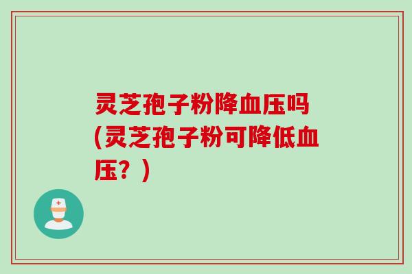 灵芝孢子粉降血压吗 (灵芝孢子粉可降低血压？)