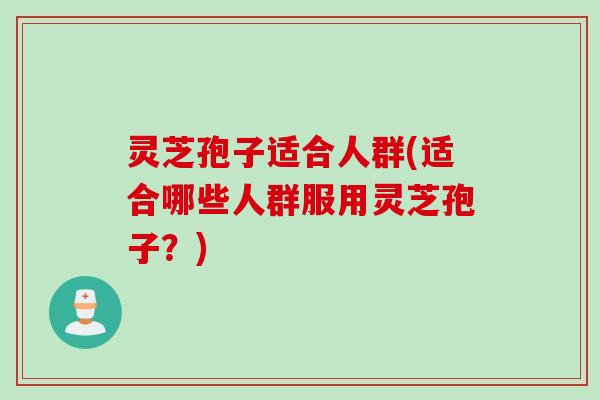 灵芝孢子适合人群(适合哪些人群服用灵芝孢子？)