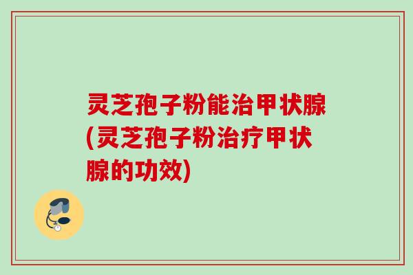 灵芝孢子粉能治甲状腺(灵芝孢子粉治疗甲状腺的功效)