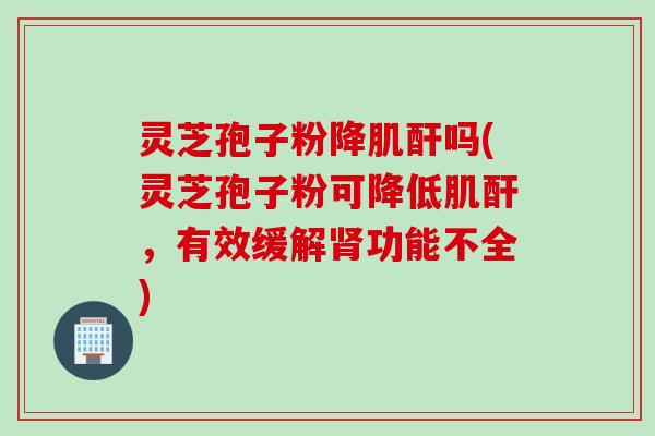 灵芝孢子粉降肌酐吗(灵芝孢子粉可降低肌酐，有效缓解肾功能不全)