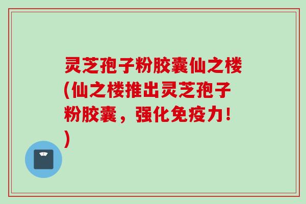 灵芝孢子粉胶囊仙之楼(仙之楼推出灵芝孢子粉胶囊，强化免疫力！)