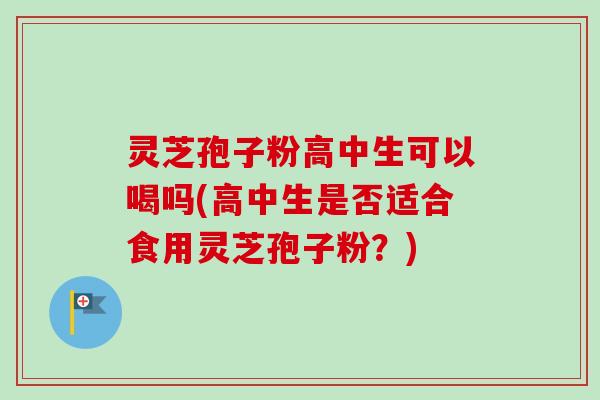 灵芝孢子粉高中生可以喝吗(高中生是否适合食用灵芝孢子粉？)