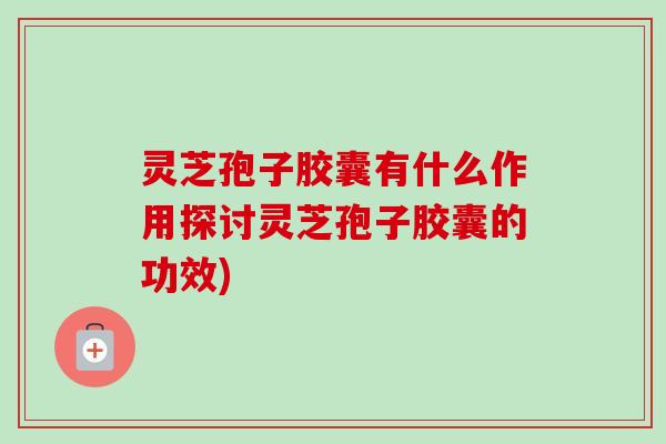 灵芝孢子胶囊有什么作用探讨灵芝孢子胶囊的功效)