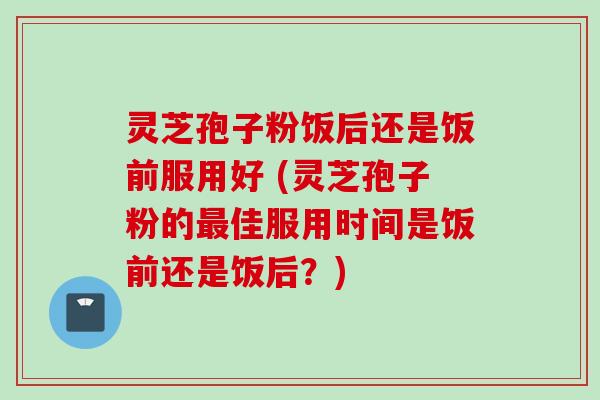 灵芝孢子粉饭后还是饭前服用好 (灵芝孢子粉的最佳服用时间是饭前还是饭后？)