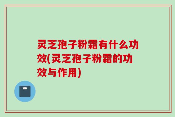 灵芝孢子粉霜有什么功效(灵芝孢子粉霜的功效与作用) 灵芝孢子粉霜有什么功效(灵芝孢子粉霜的功效与作用)
