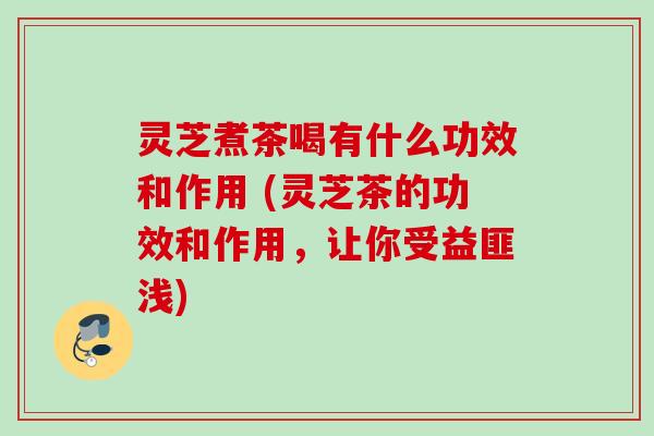 灵芝煮茶喝有什么功效和作用 (灵芝茶的功效和作用，让你受益匪浅)