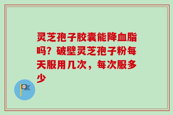 灵芝孢子胶囊能降血脂吗？破壁灵芝孢子粉每天服用几次，每次服多少
