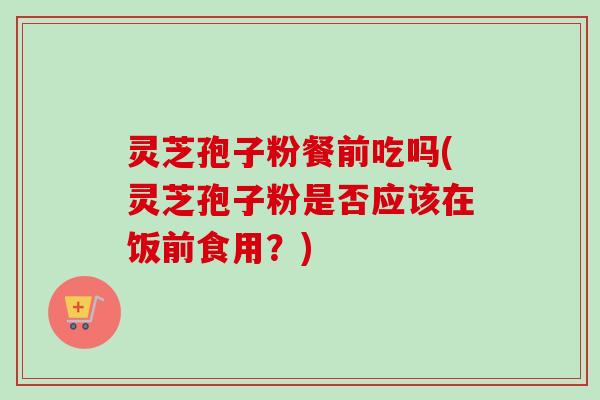 灵芝孢子粉餐前吃吗(灵芝孢子粉是否应该在饭前食用？)