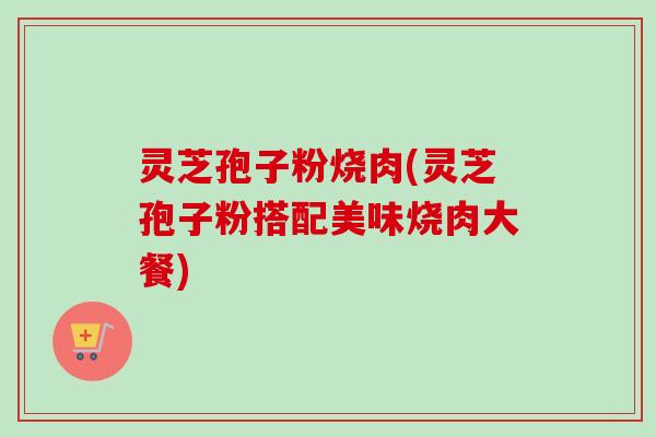 灵芝孢子粉烧肉(灵芝孢子粉搭配美味烧肉大餐)