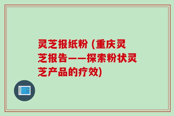 灵芝报纸粉 (重庆灵芝报告——探索粉状灵芝产品的疗效)