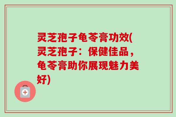 灵芝孢子龟苓膏功效(灵芝孢子:保健佳品,龟苓膏助你展现魅力美好) 灵芝孢子龟苓膏功效(灵芝孢子:保健佳品,龟苓膏助你展现魅力美好)