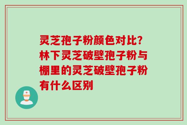 灵芝孢子粉颜色对比？林下灵芝破壁孢子粉与棚里的灵芝破壁孢子粉有什么区别