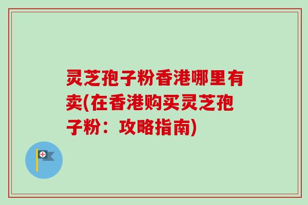 灵芝孢子粉香港哪里有卖(在香港购买灵芝孢子粉：攻略指南)