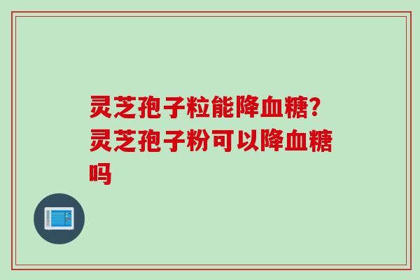 灵芝孢子粒能降血糖？灵芝孢子粉可以降血糖吗