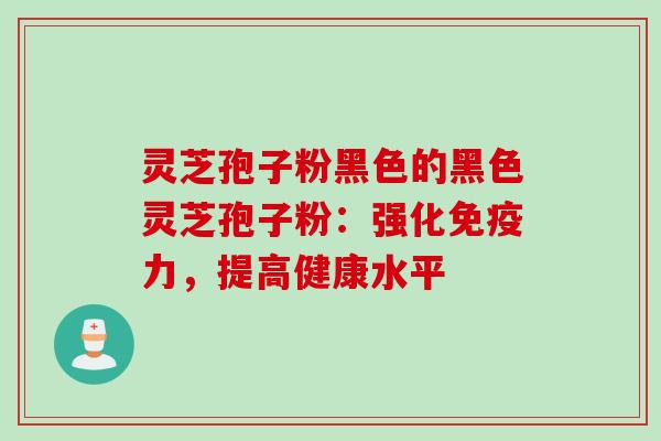 灵芝孢子粉黑色的黑色灵芝孢子粉:强化免疫力,提高健康水平 灵芝孢子粉黑色的黑色灵芝孢子粉:强化免疫力,提高健康水平