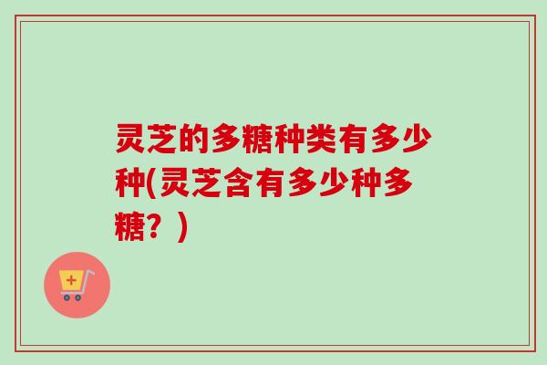 灵芝的多糖种类有多少种(灵芝含有多少种多糖？)