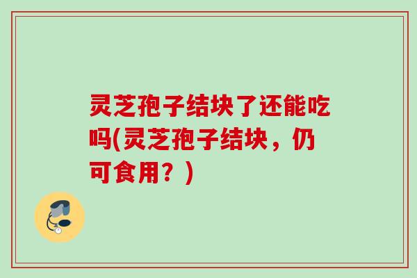 灵芝孢子结块了还能吃吗(灵芝孢子结块，仍可食用？)