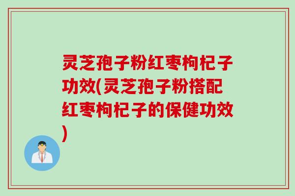 灵芝孢子粉红枣枸杞子功效(灵芝孢子粉搭配红枣枸杞子的保健功效)