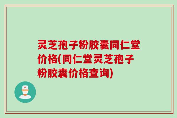 灵芝孢子粉胶囊同仁堂价格(同仁堂灵芝孢子粉胶囊价格查询)
