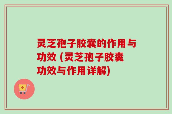 灵芝孢子胶囊的作用与功效 (灵芝孢子胶囊功效与作用详解)