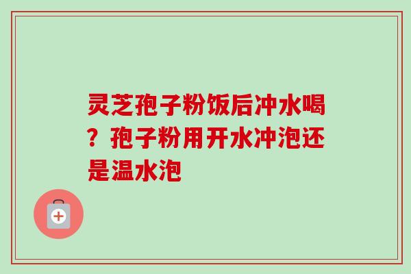 灵芝孢子粉饭后冲水喝？孢子粉用开水冲泡还是温水泡