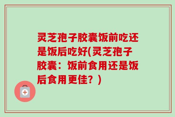 灵芝孢子胶囊饭前吃还是饭后吃好(灵芝孢子胶囊：饭前食用还是饭后食用更佳？)
