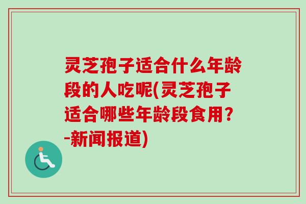 灵芝孢子适合什么年龄段的人吃呢(灵芝孢子适合哪些年龄段食用？-新闻报道)