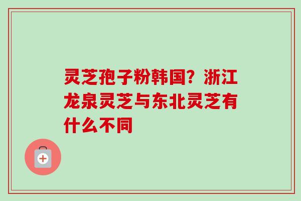 灵芝孢子粉韩国？浙江龙泉灵芝与东北灵芝有什么不同