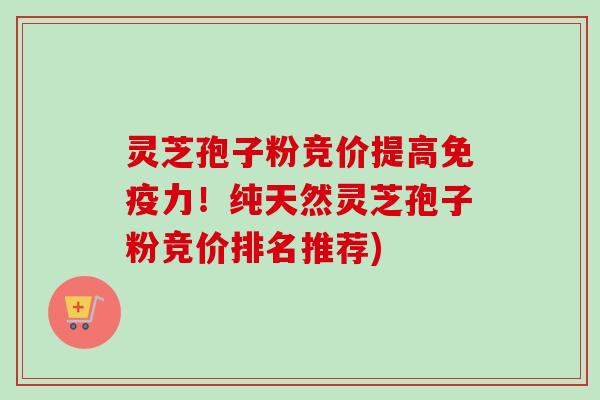 灵芝孢子粉竞价提高免疫力！纯天然灵芝孢子粉竞价排名推荐)
