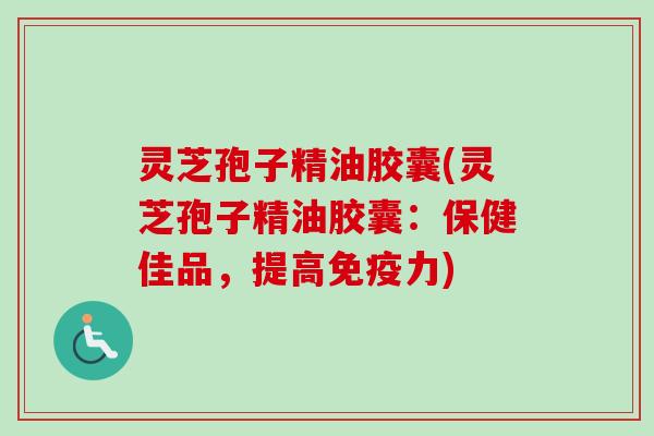 灵芝孢子精油胶囊(灵芝孢子精油胶囊：保健佳品，提高免疫力)