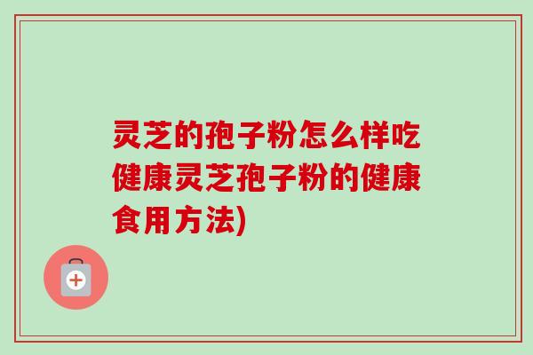 灵芝的孢子粉怎么样吃健康灵芝孢子粉的健康食用方法)