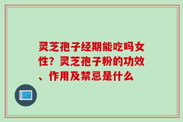 灵芝孢子经期能吃吗女性？灵芝孢子粉的功效、作用及禁忌是什么