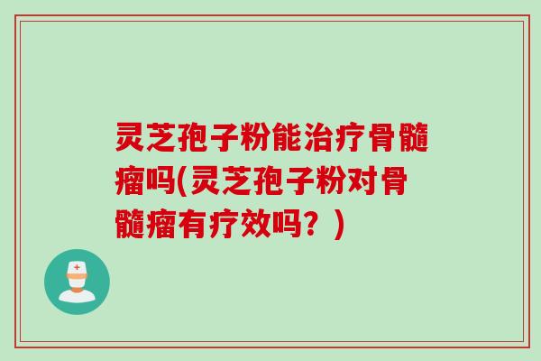 灵芝孢子粉能治疗骨髓瘤吗(灵芝孢子粉对骨髓瘤有疗效吗？)