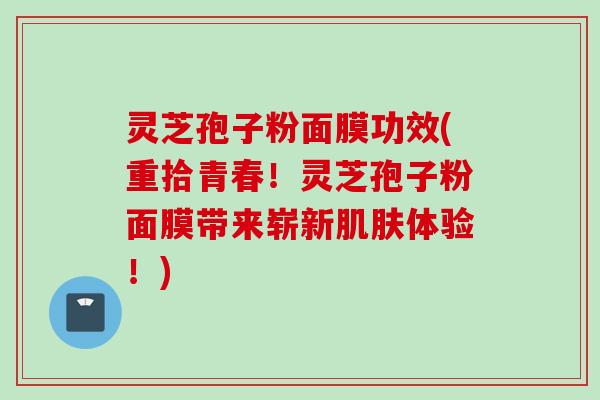 灵芝孢子粉面膜功效(重拾青春！灵芝孢子粉面膜带来崭新肌肤体验！)