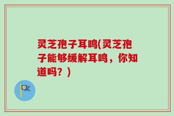 灵芝孢子耳鸣(灵芝孢子能够缓解耳鸣，你知道吗？)