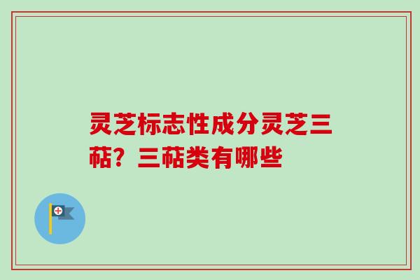 灵芝标志性成分灵芝三萜?三萜类有哪些 灵芝标志性成分灵芝三萜?三萜类有哪些