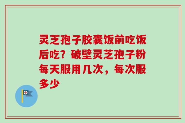 灵芝孢子胶囊饭前吃饭后吃？破壁灵芝孢子粉每天服用几次，每次服多少