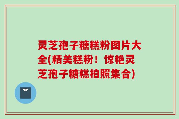 灵芝孢子糖糕粉图片大全(精美糕粉！惊艳灵芝孢子糖糕拍照集合)