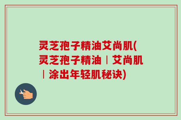 灵芝孢子精油艾尚肌(灵芝孢子精油︱艾尚肌︱涂出年轻肌秘诀)