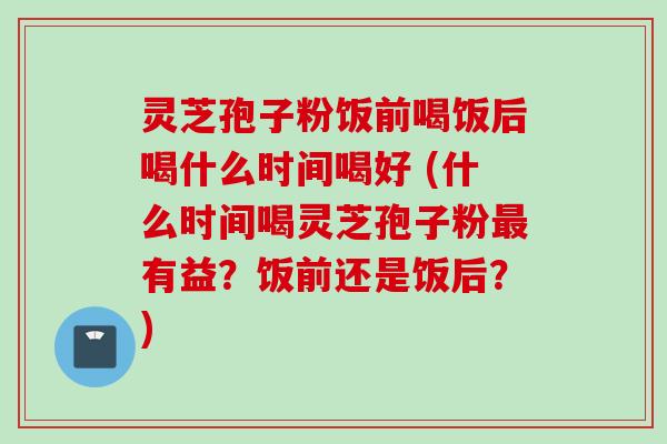 灵芝孢子粉饭前喝饭后喝什么时间喝好 (什么时间喝灵芝孢子粉有益?饭前还是饭后?) 灵芝孢子粉饭前喝饭后喝什么时间喝好 (什么时间喝灵芝孢子粉有益?饭前还是饭后?)