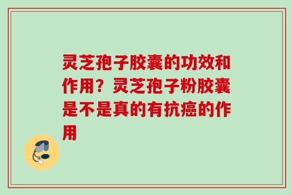 灵芝孢子胶囊的功效和作用？灵芝孢子粉胶囊是不是真的有抗癌的作用