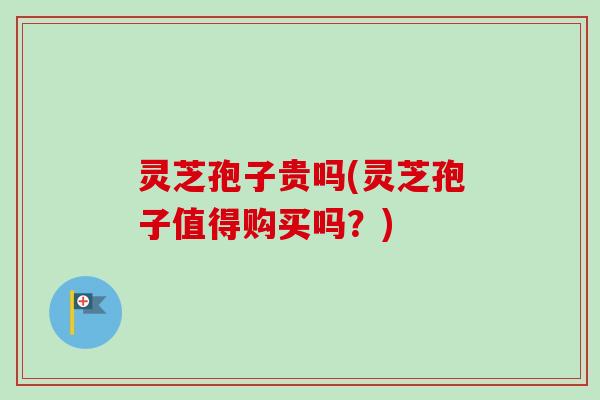 灵芝孢子贵吗(灵芝孢子值得购买吗？)