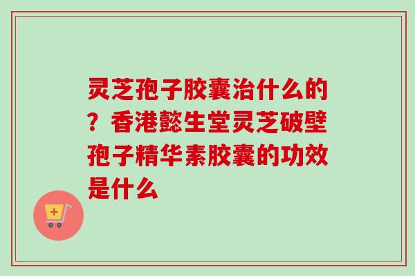 灵芝孢子胶囊治什么的？香港懿生堂灵芝破壁孢子精华素胶囊的功效是什么