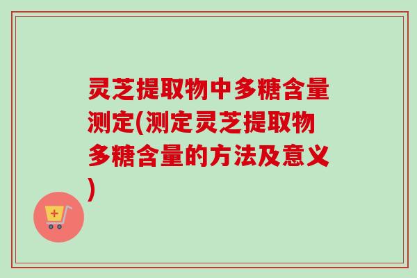 灵芝提取物中多糖含量测定(测定灵芝提取物多糖含量的方法及意义)