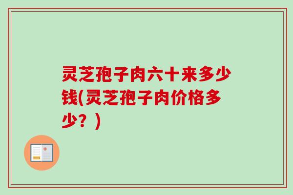 灵芝孢子肉六十来多少钱(灵芝孢子肉价格多少？)