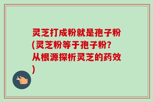 灵芝打成粉就是孢子粉(灵芝粉等于孢子粉？从根源探析灵芝的药效)