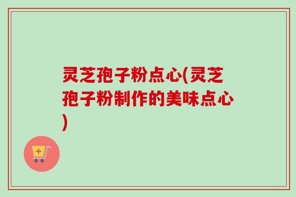 灵芝孢子粉点心(灵芝孢子粉制作的美味点心)