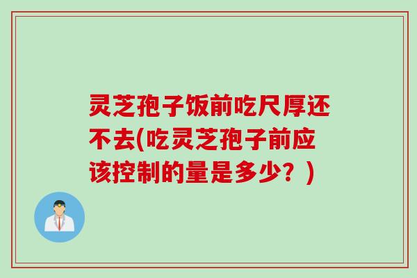 灵芝孢子饭前吃尺厚还不去(吃灵芝孢子前应该控制的量是多少？)