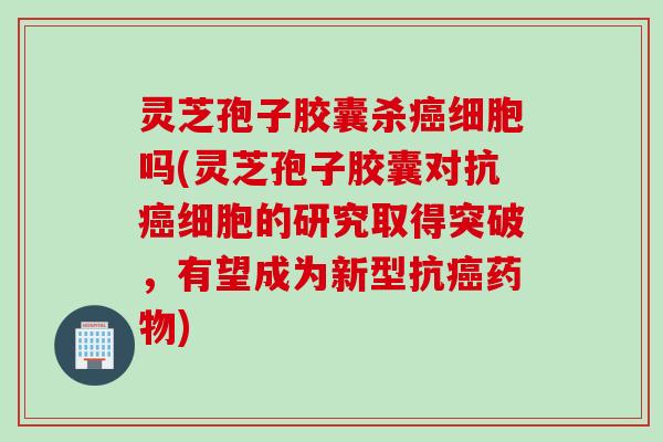 灵芝孢子胶囊杀癌细胞吗(灵芝孢子胶囊对抗癌细胞的研究取得突破，有望成为新型抗癌药物)