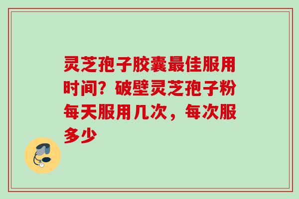 灵芝孢子胶囊佳服用时间？破壁灵芝孢子粉每天服用几次，每次服多少